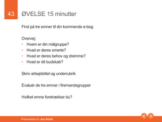 43 
ØVELSE 15 minutter 
Find på tre emner til din kommende e-bog 
Overvej: 
• Hvem er din målgruppe? 
• Hvad er deres smerte? 
• Hvad er deres behov og drømme? 
• Hvad er dit budskab? 
Skriv arbejdstitel og underrubrik 
Evaluér de tre emner i firemandsgrupper 
Hvilket emne foretrækker du? 
Presentation to Joe Smith 
 
