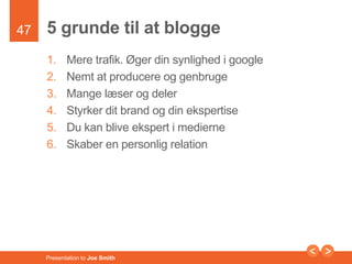 47 
5 grunde til at blogge 
1. Mere trafik. Øger din synlighed i google 
2. Nemt at producere og genbruge 
3. Mange læser og deler 
4. Styrker dit brand og din ekspertise 
5. Du kan blive ekspert i medierne 
6. Skaber en personlig relation 
Presentation to Joe Smith 
 