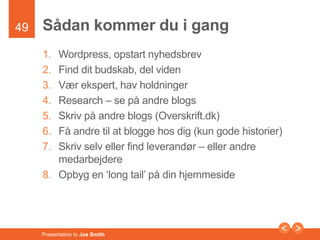 49 
Sådan kommer du i gang 
1. Wordpress, opstart nyhedsbrev 
2. Find dit budskab, del viden 
3. Vær ekspert, hav holdninger 
4. Research – se på andre blogs 
5. Skriv på andre blogs (Overskrift.dk) 
6. Få andre til at blogge hos dig (kun gode historier) 
7. Skriv selv eller find leverandør – eller andre 
medarbejdere 
8. Opbyg en ‘long tail’ på din hjemmeside 
Presentation to Joe Smith 
 