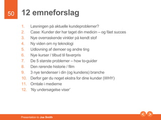 50 
12 emneforslag 
1. Løsningen på aktuelle kundeproblemer? 
2. Case: Kunder der har taget din medicin – og fået succes 
3. Nye overraskende vinkler på kendt stof 
4. Ny viden om ny teknologi 
5. Udlovning af demoer og andre ting 
6. Nye kurser / tilbud til favørpris 
7. De 5 største problemer – how to-guider 
8. Den rørende historie / film 
9. 3 nye tendenser i din (og kundens) branche 
10. Derfor gør du noget ekstra for dine kunder (WHY) 
11. Omtale i medierne 
12. ‘Ny undersøgelse viser’ 
Presentation to Joe Smith 
 