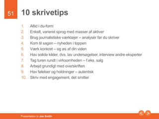 51 
10 skrivetips 
1. Altid i du-form 
2. Enkelt, varieret sprog med masser af aktiver 
3. Brug journalistiske værktøjer – analysér før du skriver 
4. Kom til sagen – nyheden i toppen 
5. Værk konkret – og øs af din viden 
6. Hav solide kilder, dvs. lav undersøgelser, interview andre eksperter 
7. Tag turen rundt i virksomheden – f.eks. salg 
8. Arbejd grundigt med overskriften 
9. Hav følelser og holdninger – autentisk 
10. Skriv med engagement, det smitter 
Presentation to Joe Smith 
 