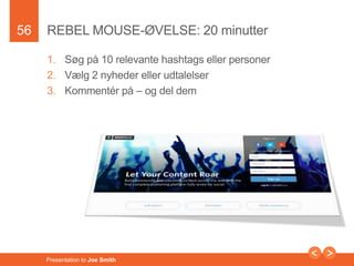56 
REBEL MOUSE-ØVELSE: 20 minutter 
1. Søg på 10 relevante hashtags eller personer 
2. Vælg 2 nyheder eller udtalelser 
3. Kommentér på – og del dem 
Presentation to Joe Smith 
 