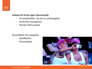 60 
Indsæt Url til din egen hjemmeside 
• Af nyhedsartikel, nye tal, ny undersøgelse 
• Hente flere besøgende 
• Påvirker SEO positivt 
Brug billeder der engagerer 
• Identifikation 
• Overraskelse 
Presentation to Joe Smith 
 
