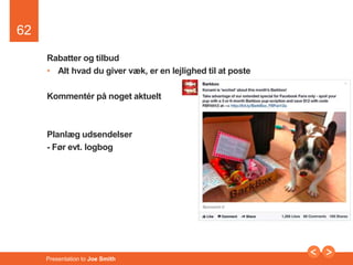 62 
Rabatter og tilbud 
• Alt hvad du giver væk, er en lejlighed til at poste 
Kommentér på noget aktuelt 
Planlæg udsendelser 
- Før evt. logbog 
Presentation to Joe Smith 
 