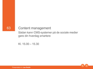 63 
63 Content management 
Sådan kann CMS-systemer på de sociale medier 
gøre din hverdag smartere 
Kl. 15.00 – 15.30 
Presentation to Joe Smith 
 