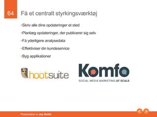64 
Få et centralt styrkingsværktøj 
•Skriv alle dine opdateringer et sted 
•Planlæg opdateringer, der publicerer sig selv 
•Få yderligere analysedata 
•Effektiviser din kundeservice 
•Byg applikationer 
Presentation to Joe Smith 
 