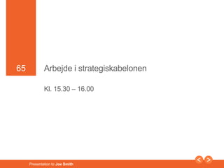 65 
65 Arbejde i strategiskabelonen 
Kl. 15.30 – 16.00 
Presentation to Joe Smith 
 