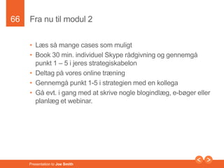 66 
Fra nu til modul 2 
• Læs så mange cases som muligt 
• Book 30 min. individuel Skype rådgivning og gennemgå 
punkt 1 – 5 i jeres strategiskabelon 
• Deltag på vores online træning 
• Gennemgå punkt 1-5 i strategien med en kollega 
• Gå evt. i gang med at skrive nogle blogindlæg, e-bøger eller 
planlæg et webinar. 
Presentation to Joe Smith 
 