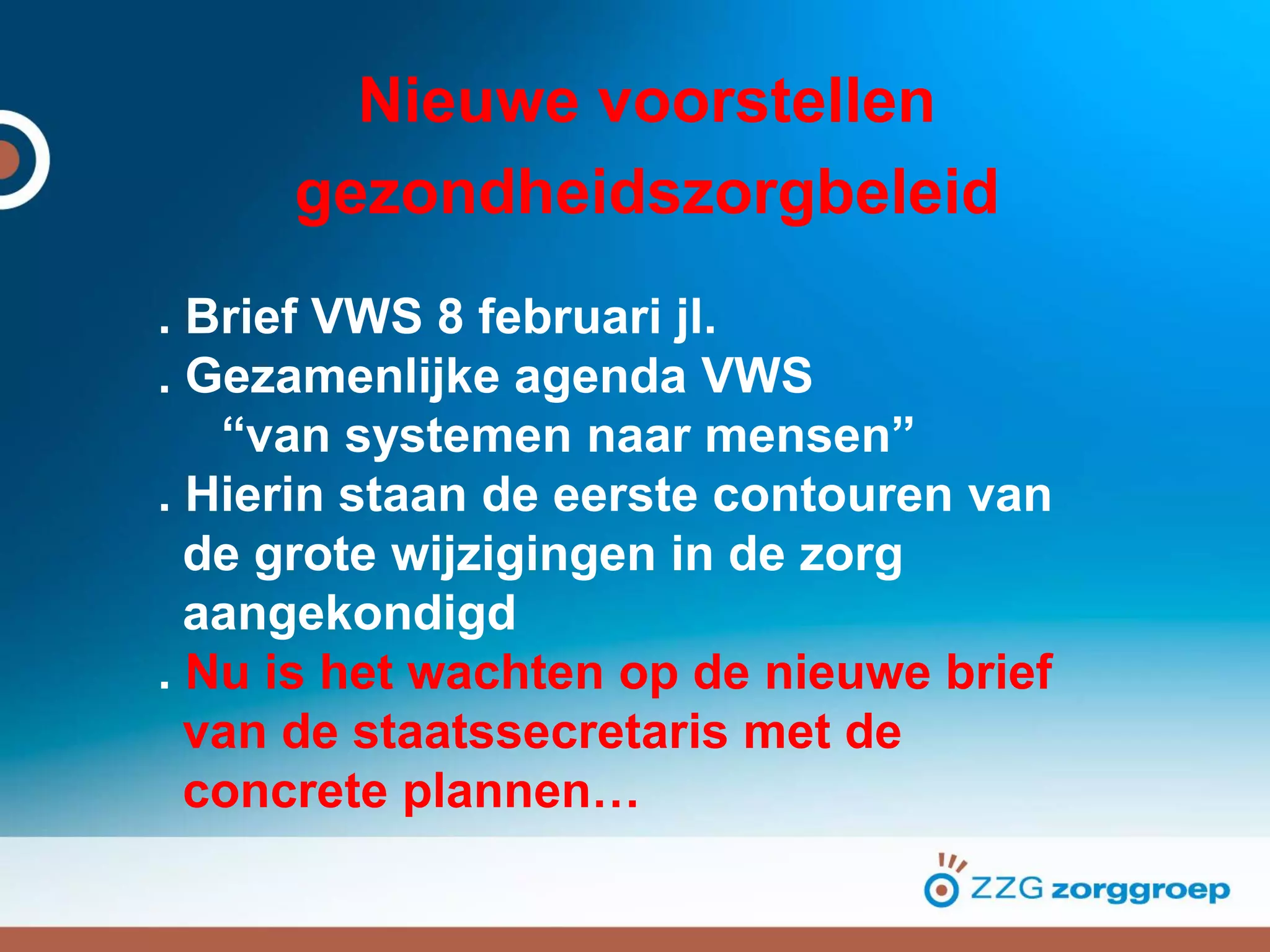 Nieuwe voorstellen
gezondheidszorgbeleid
. Brief VWS 8 februari jl.
. Gezamenlijke agenda VWS
“van systemen naar mensen”
. Hierin staan de eerste contouren van
de grote wijzigingen in de zorg
aangekondigd
. Nu is het wachten op de nieuwe brief
van de staatssecretaris met de
concrete plannen…
 