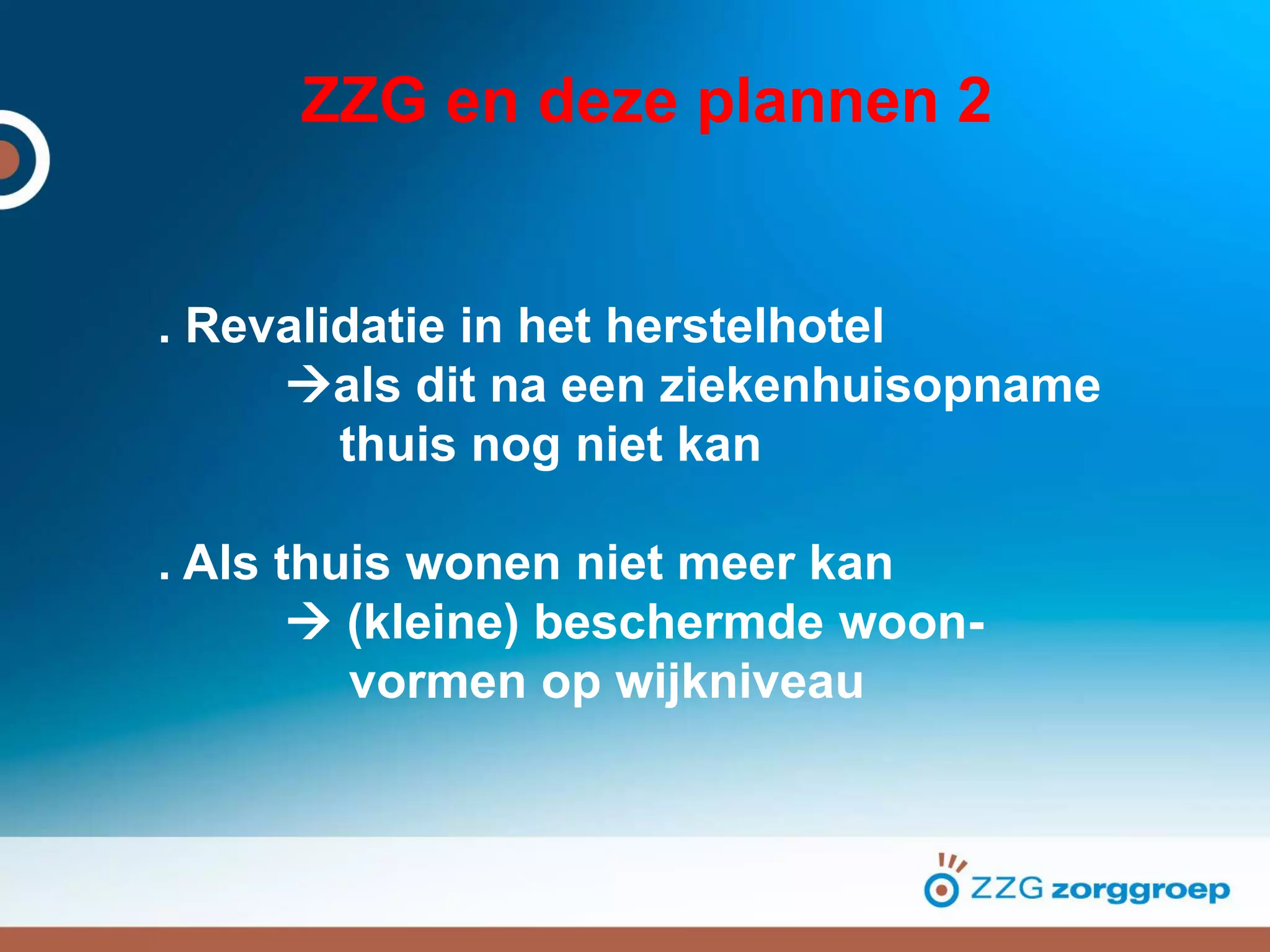 ZZG en deze plannen 2
. Revalidatie in het herstelhotel
als dit na een ziekenhuisopname
thuis nog niet kan
. Als thuis wonen niet meer kan
 (kleine) beschermde woon-
vormen op wijkniveau
 
