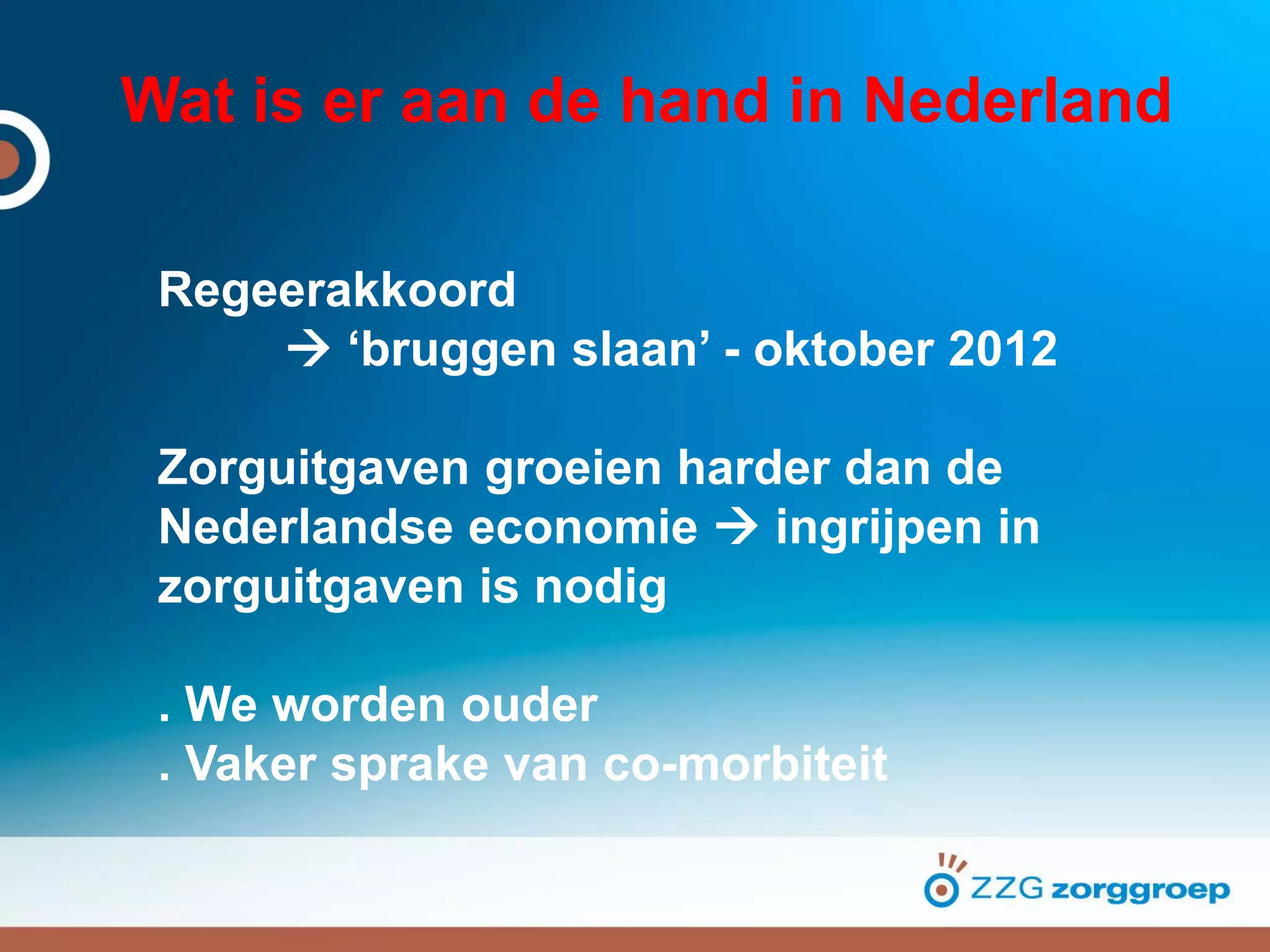 Wat is er aan de hand in Nederland
Regeerakkoord
 ‘bruggen slaan’ - oktober 2012
Zorguitgaven groeien harder dan de
Nederlandse economie  ingrijpen in
zorguitgaven is nodig
. We worden ouder
. Vaker sprake van co-morbiteit
 
