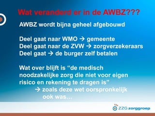 Wat veranderd er in de AWBZ???
AWBZ wordt bijna geheel afgebouwd
Deel gaat naar WMO  gemeente
Deel gaat naar de ZVW  zorgverzekeraars
Deel gaat  de burger zelf betalen
Wat over blijft is “de medisch
noodzakelijke zorg die niet voor eigen
risico en rekening te dragen is”
 zoals deze wet oorspronkelijk
ook was…
 