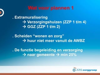 Wat voor plannen 1
. Extramuralisering
 Verzorgingshuizen (ZZP 1 t/m 4)
 GGZ (ZZP 1 t/m 2)
. Scheiden “wonen en zorg”
 huur niet meer vanuit de AWBZ
. De functie begeleiding en verzorging
 naar gemeente  min 25%
 