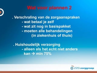 Wat voor plannen 2
. Verschraling van de zorgaanspraken
- wat betaal je zelf
- wat zit nog in basispakket
- moeten alle behandelingen
(in ziekenhuis of thuis)
. Huishoudelijk verzorging
- alleen als het echt niet anders
kan  min 75%
 