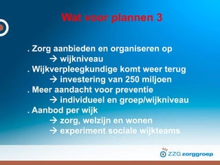 Wat voor plannen 3
. Zorg aanbieden en organiseren op
 wijkniveau
. Wijkverpleegkundige komt weer terug
 investering van 250 miljoen
. Meer aandacht voor preventie
 individueel en groep/wijkniveau
. Aanbod per wijk
 zorg, welzijn en wonen
 experiment sociale wijkteams
 