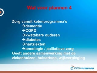 Wat voor plannen 4
Zorg vanuit ketenprogramma’s
dementie
COPD
kwetsbare ouderen
diabetes
hartziekten
oncologie / palliatieve zorg
Geeft andere samenwerking met de
ziekenhuizen, huisartsen, wijkverpleging
 