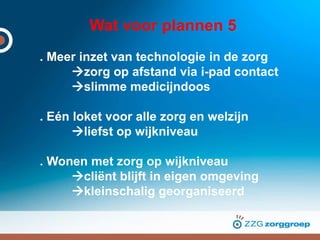 Wat voor plannen 5
. Meer inzet van technologie in de zorg
zorg op afstand via i-pad contact
slimme medicijndoos
. Eén loket voor alle zorg en welzijn
liefst op wijkniveau
. Wonen met zorg op wijkniveau
cliënt blijft in eigen omgeving
kleinschalig georganiseerd
 