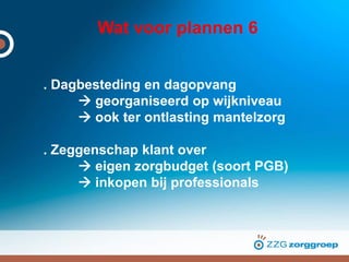 Wat voor plannen 6
. Dagbesteding en dagopvang
 georganiseerd op wijkniveau
 ook ter ontlasting mantelzorg
. Zeggenschap klant over
 eigen zorgbudget (soort PGB)
 inkopen bij professionals
 