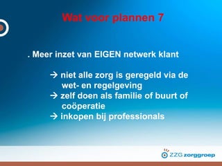 Wat voor plannen 7
. Meer inzet van EIGEN netwerk klant
 niet alle zorg is geregeld via de
wet- en regelgeving
 zelf doen als familie of buurt of
coöperatie
 inkopen bij professionals
 