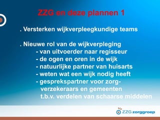 ZZG en deze plannen 1
. Versterken wijkverpleegkundige teams
. Nieuwe rol van de wijkverpleging
- van uitvoerder naar regisseur
- de ogen en oren in de wijk
- natuurlijke partner van huisarts
- weten wat een wijk nodig heeft
- gesprekspartner voor zorg-
verzekeraars en gemeenten
t.b.v. verdelen van schaarse middelen
 
