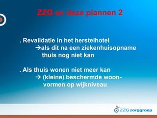 ZZG en deze plannen 2
. Revalidatie in het herstelhotel
als dit na een ziekenhuisopname
thuis nog niet kan
. Als thuis wonen niet meer kan
 (kleine) beschermde woon-
vormen op wijkniveau
 