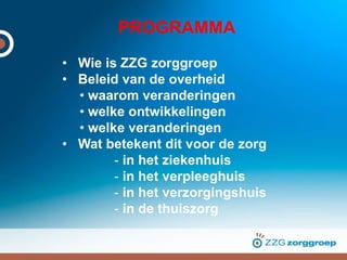 PROGRAMMA
• Wie is ZZG zorggroep
• Beleid van de overheid
• waarom veranderingen
• welke ontwikkelingen
• welke veranderingen
• Wat betekent dit voor de zorg
- in het ziekenhuis
- in het verpleeghuis
- in het verzorgingshuis
- in de thuiszorg
 