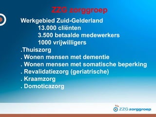 ZZG zorggroep
Werkgebied Zuid-Gelderland
13.000 cliënten
3.500 betaalde medewerkers
1000 vrijwilligers
.Thuiszorg
. Wonen mensen met dementie
. Wonen mensen met somatische beperking
. Revalidatiezorg (geriatrische)
. Kraamzorg
. Domoticazorg
 