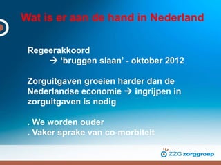 Wat is er aan de hand in Nederland
Regeerakkoord
 ‘bruggen slaan’ - oktober 2012
Zorguitgaven groeien harder dan de
Nederlandse economie  ingrijpen in
zorguitgaven is nodig
. We worden ouder
. Vaker sprake van co-morbiteit
 