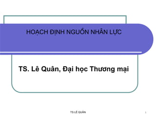 TS LÊ QUÂN 1
Ho¹ch ®Þnh nguån nh©n lùc
TS. Lª Qu©n, §¹i häc Th−¬ng m¹i
 