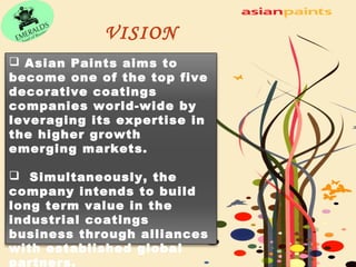 VISION 
 Asian Paints aims to 
become one of the top five 
decorative coatings 
companies world-wide by 
leveraging its expertise in 
the higher growth 
emerging markets. 
 Simultaneously, the 
company intends to build 
long term value in the 
industrial coatings 
business through alliances 
with established global 
partners. 
 