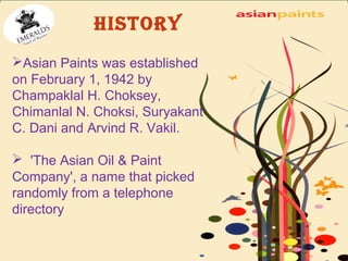 HISTORY 
Asian Paints was established 
on February 1, 1942 by 
Champaklal H. Choksey, 
Chimanlal N. Choksi, Suryakant 
C. Dani and Arvind R. Vakil. 
 'The Asian Oil & Paint 
Company', a name that picked 
randomly from a telephone 
directory 
 