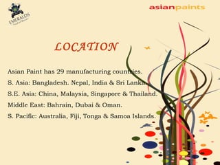 LOCATION 
Asian Paint has 29 manufacturing countries. 
S. Asia: Bangladesh. Nepal, India & Sri Lanka. 
S.E. Asia: China, Malaysia, Singapore & Thailand. 
Middle East: Bahrain, Dubai & Oman. 
S. Pacific: Australia, Fiji, Tonga & Samoa Islands. 
 