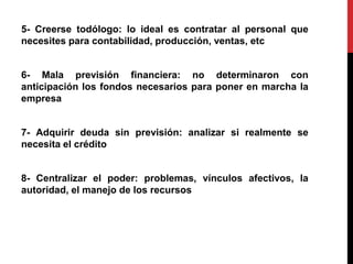 5- Creerse todólogo: lo ideal es contratar al personal que
necesites para contabilidad, producción, ventas, etc
6- Mala previsión financiera: no determinaron con
anticipación los fondos necesarios para poner en marcha la
empresa
7- Adquirir deuda sin previsión: analizar si realmente se
necesita el crédito
8- Centralizar el poder: problemas, vínculos afectivos, la
autoridad, el manejo de los recursos
 