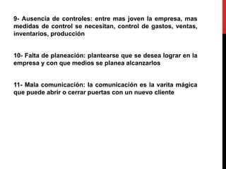 9- Ausencia de controles: entre mas joven la empresa, mas
medidas de control se necesitan, control de gastos, ventas,
inventarios, producción
10- Falta de planeación: plantearse que se desea lograr en la
empresa y con que medios se planea alcanzarlos
11- Mala comunicación: la comunicación es la varita mágica
que puede abrir o cerrar puertas con un nuevo cliente
 
