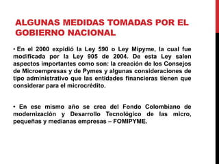 ALGUNAS MEDIDAS TOMADAS POR EL
GOBIERNO NACIONAL
• En el 2000 expidió la Ley 590 o Ley Mipyme, la cual fue
modificada por la Ley 905 de 2004. De esta Ley salen
aspectos importantes como son: la creación de los Consejos
de Microempresas y de Pymes y algunas consideraciones de
tipo administrativo que las entidades financieras tienen que
considerar para el microcrédito.
• En ese mismo año se crea del Fondo Colombiano de
modernización y Desarrollo Tecnológico de las micro,
pequeñas y medianas empresas – FOMIPYME.
 