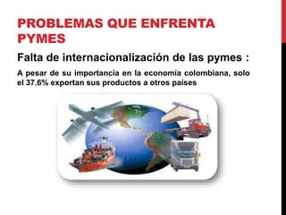 PROBLEMAS QUE ENFRENTA
PYMES
Falta de internacionalización de las pymes :
A pesar de su importancia en la economía colombiana, solo
el 37.6% exportan sus productos a otros países
 