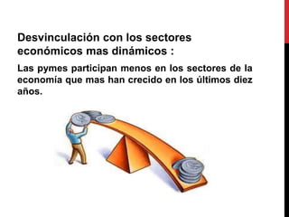 Desvinculación con los sectores
económicos mas dinámicos :
Las pymes participan menos en los sectores de la
economía que mas han crecido en los últimos diez
años.
 