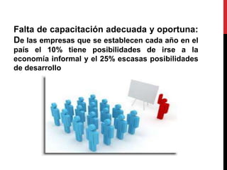 Falta de capacitación adecuada y oportuna:
De las empresas que se establecen cada año en el
país el 10% tiene posibilidades de irse a la
economía informal y el 25% escasas posibilidades
de desarrollo
 