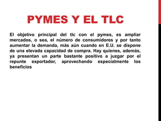 PYMES Y EL TLC
El objetivo principal del tlc con el pymes, es ampliar
mercados, o sea, el número de consumidores y por tanto
aumentar la demanda, más aún cuando en E.U. se dispone
de una elevada capacidad de compra. Hay quienes, además,
ya presentan un parte bastante positivo a juzgar por el
repunte exportador, aprovechando especialmente los
beneficios
 