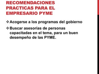 RECOMENDACIONES
PRACTICAS PARA EL
EMPRESARIO PYME
Acogerse a los programas del gobierno
Buscar asesorías de personas
capacitadas en el tema, para un buen
desempeño de las PYME.
 