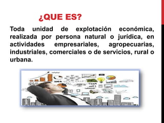 ¿QUE ES?
Toda unidad de explotación económica,
realizada por persona natural o jurídica, en
actividades empresariales, agropecuarias,
industriales, comerciales o de servicios, rural o
urbana.
 