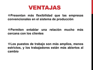VENTAJAS
Presentan más flexibilidad que las empresas
convencionales en el sistema de producción
Permiten entablar una relación mucho más
cercana con los clientes
Los puestos de trabajo son más amplios, menos
estrictos, y los trabajadores están más abiertos al
cambio
 
