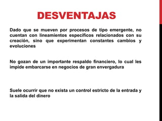 DESVENTAJAS
Dado que se mueven por procesos de tipo emergente, no
cuentan con lineamientos específicos relacionados con su
creación, sino que experimentan constantes cambios y
evoluciones
No gozan de un importante respaldo financiero, lo cual les
impide embarcarse en negocios de gran envergadura
Suele ocurrir que no exista un control estricto de la entrada y
la salida del dinero
 