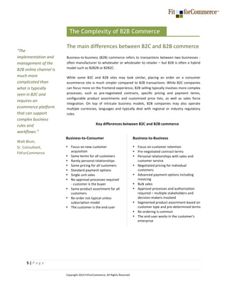  
5	
  |	
  P a g e 	
  
	
   Copyright	
  2014	
  FitForCommerce,	
  All	
  Rights	
  Reserved	
  
	
  
The	
  main	
  differences	
  between	
  B2C	
  and	
  B2B	
  commerce	
  
Business-­‐to-­‐business	
  (B2B)	
  commerce	
  refers	
  to	
  transactions	
  between	
  two	
  businesses	
  -­‐	
  
often	
  manufacturer	
  to	
  wholesaler	
  or	
  wholesaler	
  to	
  retailer	
  –	
  but	
  B2B	
  is	
  often	
  a	
  hybrid	
  
model	
  such	
  as	
  B2B2B	
  or	
  B2B2C.	
  	
  
While	
   some	
   B2C	
   and	
   B2B	
   sites	
   may	
   look	
   similar,	
   placing	
   an	
   order	
   on	
   a	
   consumer	
  
ecommerce	
  site	
  is	
  much	
  simpler	
  compared	
  to	
  B2B	
  transactions.	
  While	
  B2C	
  companies	
  
can	
  focus	
  more	
  on	
  the	
  frontend	
  experience,	
  B2B	
  selling	
  typically	
  involves	
  more	
  complex	
  
processes,	
   such	
   as	
   pre-­‐negotiated	
   contracts,	
   specific	
   pricing	
   and	
   payment	
   terms,	
  
configurable	
   product	
   assortments	
   and	
   customized	
   price	
   lists,	
   as	
   well	
   as	
   sales	
   force	
  
integration.	
   On	
   top	
   of	
   intricate	
   business	
   models,	
   B2B	
   companies	
   may	
   also	
   operate	
  
multiple	
   currencies,	
   languages	
   and	
   typically	
   deal	
   with	
   regional	
   or	
   industry	
   regulatory	
  
rules.	
  	
  
Key	
  differences	
  between	
  B2C	
  and	
  B2B	
  commerce	
  
	
  
	
  
	
  
	
  
	
  
	
  
	
  
	
  
	
  
The Complexity of B2B Commerce
	
  
“The	
  
implementation	
  and	
  
management	
  of	
  the	
  
B2B	
  online	
  channel	
  is	
  
much	
  more	
  
complicated	
  than	
  
what	
  is	
  typically	
  
seen	
  in	
  B2C	
  and	
  
requires	
  an	
  
ecommerce	
  platform	
  
that	
  can	
  support	
  
complex	
  business	
  
rules	
  and	
  
workflows.”	
  
Walt	
  Blum,	
  	
  
Sr.	
  Consultant,	
  
FitForCommerce	
  
	
  
Business-­‐to-­‐Business	
  	
  
• Focus	
  on	
  customer	
  retention	
  
• Pre-­‐negotiated	
  contract	
  terms	
  
• Personal	
  relationships	
  with	
  sales	
  and	
  
customer	
  service	
  
• Negotiated	
  pricing	
  for	
  individual	
  
customers	
  
• Advanced	
  payment	
  options	
  including	
  
invoicing	
  
• Bulk	
  sales	
  	
  
• Approval	
  processes	
  and	
  authorization	
  
required	
  –	
  multiple	
  stakeholders	
  and	
  
decision-­‐makers	
  involved	
  
• Segmented	
  product	
  assortment	
  based	
  on	
  
customer	
  type	
  and	
  pre-­‐determined	
  terms	
  
• Re-­‐ordering	
  is	
  common	
  	
  
• The	
  end-­‐user	
  works	
  in	
  the	
  customer’s	
  
enterprise	
  
	
  
Business-­‐to-­‐Consumer	
  
• Focus	
  on	
  new	
  customer	
  
acquisition	
  
• Same	
  terms	
  for	
  all	
  customers	
  
• Rarely	
  personal	
  relationships	
  
• Same	
  pricing	
  for	
  all	
  customers	
  
• Standard	
  payment	
  options	
  	
  
• Single	
  unit	
  sales	
   	
  
• No	
  approval	
  processes	
  required	
  
-­‐	
  customer	
  is	
  the	
  buyer	
  
• Same	
  product	
  assortment	
  for	
  all	
  
customers	
  
• Re-­‐order	
  not	
  typical	
  unless	
  
subscription	
  model	
  	
  
• The	
  customer	
  is	
  the	
  end-­‐user	
  
	
  
 