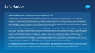 Safe Harbor
Safe harbor statement under the Private Securities Litigation Reform Act of 1995:
This presentation may contain forward-looking statements that involve risks, uncertainties, and assumptions. If any such uncertainties
materialize or if any of the assumptions proves incorrect, the results of salesforce.com, inc. could diﬀer materially from the results expressed or
implied by the forward-looking statements we make. All statements other than statements of historical fact could be deemed forward-looking,
including any projections of product or service availability, subscriber growth, earnings, revenues, or other ﬁnancial items and any statements
regarding strategies or plans of management for future operations, statements of belief, any statements concerning new, planned, or upgraded
services or technology developments and customer contracts or use of our services.
The risks and uncertainties referred to above include – but are not limited to – risks associated with developing and delivering new functionality
for our service, new products and services, our new business model, our past operating losses, possible ﬂuctuations in our operating results and
rate of growth, interruptions or delays in our Web hosting, breach of our security measures, the outcome of any litigation, risks associated with
completed and any possible mergers and acquisitions, the immature market in which we operate, our relatively limited operating history, our
ability to expand, retain, and motivate our employees and manage our growth, new releases of our service and successful customer
deployment, our limited history reselling non-salesforce.com products, and utilization and selling to larger enterprise customers. Further
information on potential factors that could aﬀect the ﬁnancial results of salesforce.com, inc. is included in our annual report on Form 10-K for
the most recent ﬁscal year and in our quarterly report on Form 10-Q for the most recent ﬁscal quarter. These documents and others containing
important disclosures are available on the SEC Filings section of the Investor Information section of our Web site.
Any unreleased services or features referenced in this or other presentations, press releases or public statements are not currently available and
may not be delivered on time or at all. Customers who purchase our services should make the purchase decisions based upon features that are
currently available. Salesforce.com, inc. assumes no obligation and does not intend to update these forward-looking statements.
 