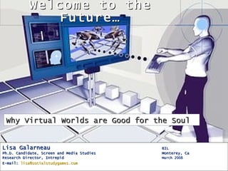Welcome to the
              Future…




 Why Virtual Worlds are Good for the Soul


Lisa Galarneau                              BIL
Ph.D. Candidate, Screen and Media Studies   Monterey, Ca
Research Director, Intrepid                 March 2008
E-mail: lisa@socialstudygames.com
 