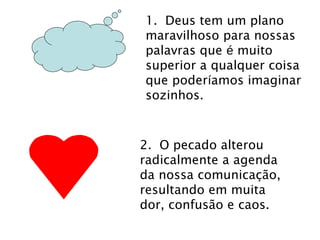 1. Deus tem um plano 
maravilhoso para nossas 
palavras que é muito 
superior a qualquer coisa 
que poderíamos imaginar 
sozinhos. 
2. O pecado alterou 
radicalmente a agenda 
da nossa comunicação, 
resultando em muita 
dor, confusão e caos. 
 