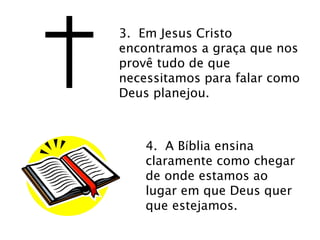 3. Em Jesus Cristo 
encontramos a graça que nos 
provê tudo de que 
necessitamos para falar como 
Deus planejou. 
4. A Bíblia ensina 
claramente como chegar 
de onde estamos ao 
lugar em que Deus quer 
que estejamos. 
 