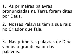 1. As primeiras palavras 
pronunciadas na Terra foram ditas 
por Deus. 
2. Nossas Palavras têm a sua raiz 
no Criador que fala. 
3. Nas primeiras palavras de Deus 
vemos o grande valor das 
palavras. 
 