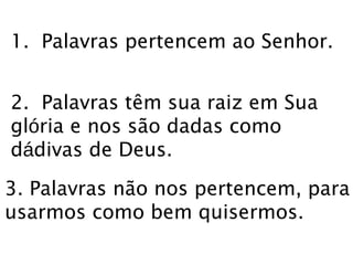 1. Palavras pertencem ao Senhor. 
2. Palavras têm sua raiz em Sua 
glória e nos são dadas como 
dádivas de Deus. 
3. Palavras não nos pertencem, para 
usarmos como bem quisermos. 
 